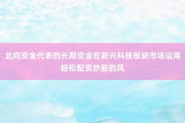 北向资金代表的长期资金在新兴科技板块市场运用轻松配资炒股的风