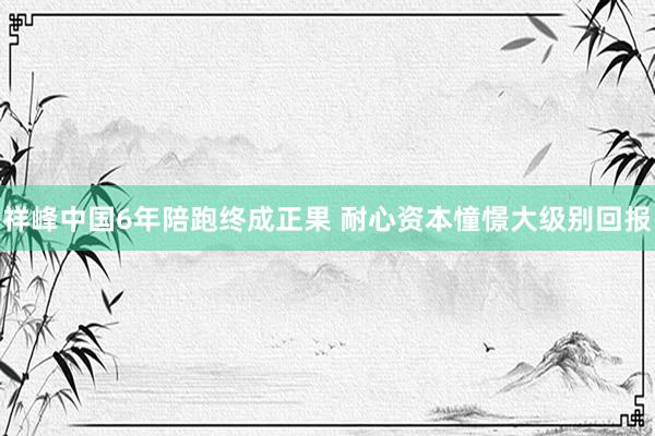 祥峰中国6年陪跑终成正果 耐心资本憧憬大级别回报