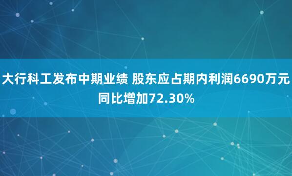 大行科工发布中期业绩 股东应占期内利润6690万元同比增加72.30%