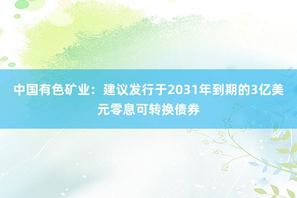 中国有色矿业：建议发行于2031年到期的3亿美元零息可转换债券