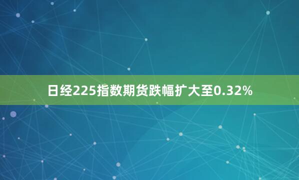 日经225指数期货跌幅扩大至0.32%