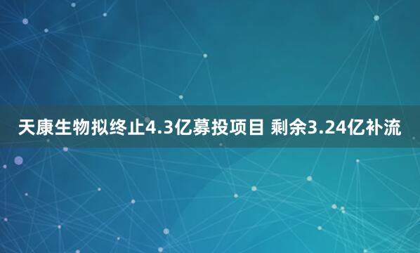 天康生物拟终止4.3亿募投项目 剩余3.24亿补流