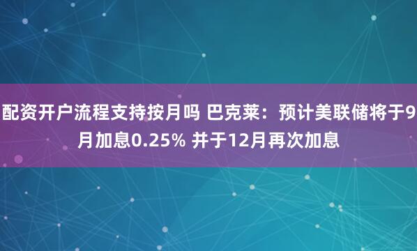配资开户流程支持按月吗 巴克莱：预计美联储将于9月加息0.25% 并于12月再次加息