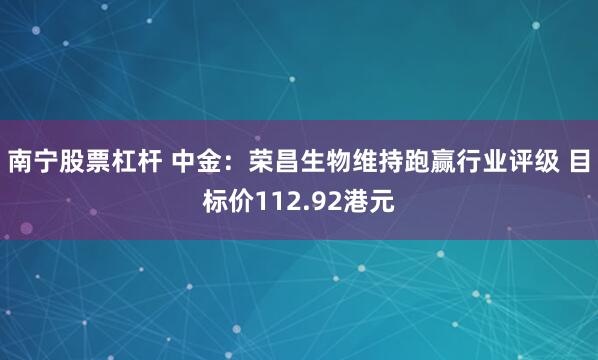 南宁股票杠杆 中金：荣昌生物维持跑赢行业评级 目标价112.92港元