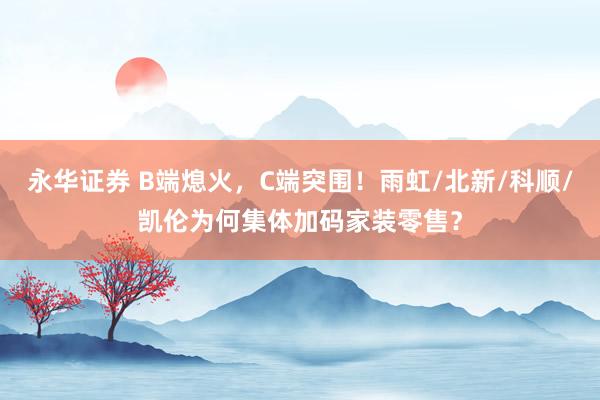 永华证券 B端熄火，C端突围！雨虹/北新/科顺/凯伦为何集体加码家装零售？