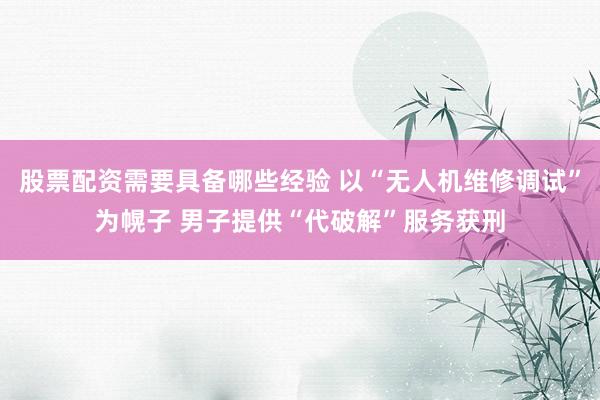 股票配资需要具备哪些经验 以“无人机维修调试”为幌子 男子提供“代破解”服务获刑