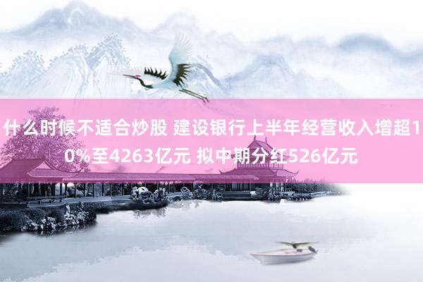 什么时候不适合炒股 建设银行上半年经营收入增超10%至4263亿元 拟中期分红526亿元