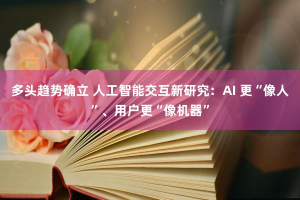 多头趋势确立 人工智能交互新研究：AI 更“像人”、用户更“像机器”