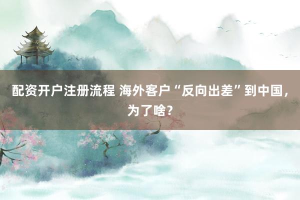 配资开户注册流程 海外客户“反向出差”到中国，为了啥？