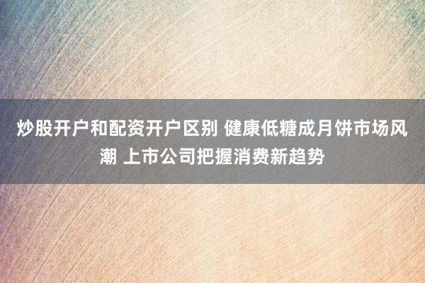 炒股开户和配资开户区别 健康低糖成月饼市场风潮 上市公司把握消费新趋势