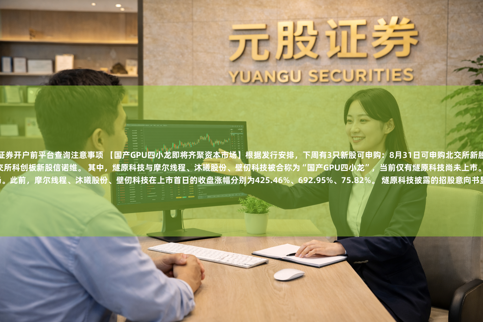证券开户前平台查询注意事项 【国产GPU四小龙即将齐聚资本市场】根据发行安排，下周有3只新股可申购：8月31日可申购北交所新股百迈科；9月2日可申购上交所科创板新股燧原科技；9月3日可申购上交所科创板新股信诺维。 其中，燧原科技与摩尔线程、沐曦股份、壁仞科技被合称为“国产GPU四小龙”，当前仅有燧原科技尚未上市。随着燧原科技上市，“国产GPU四小龙”将齐聚资本市场。此前，摩尔线程、沐曦股份、壁仞科
