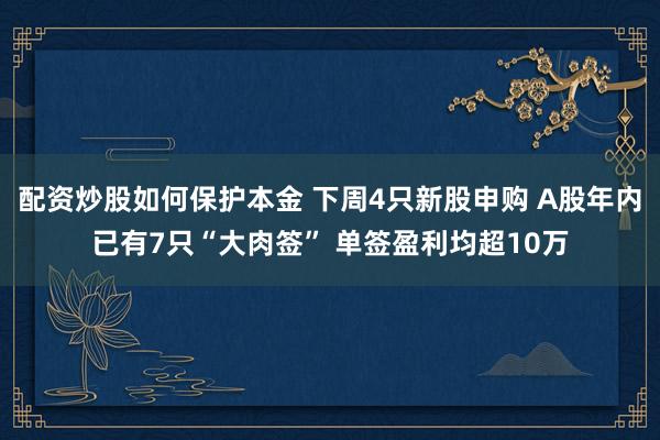 配资炒股如何保护本金 下周4只新股申购 A股年内已有7只“大肉签” 单签盈利均超10万