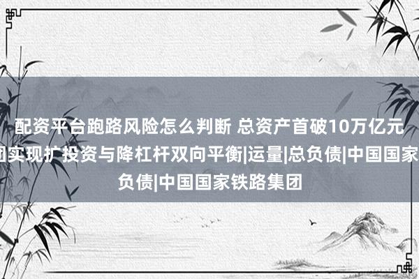 配资平台跑路风险怎么判断 总资产首破10万亿元 国铁集团实现扩投资与降杠杆双向平衡|运量|总负债|中国国家铁路集团