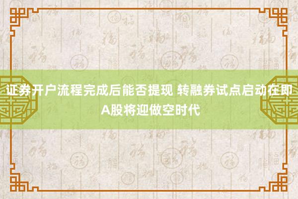 证券开户流程完成后能否提现 转融券试点启动在即 A股将迎做空时代