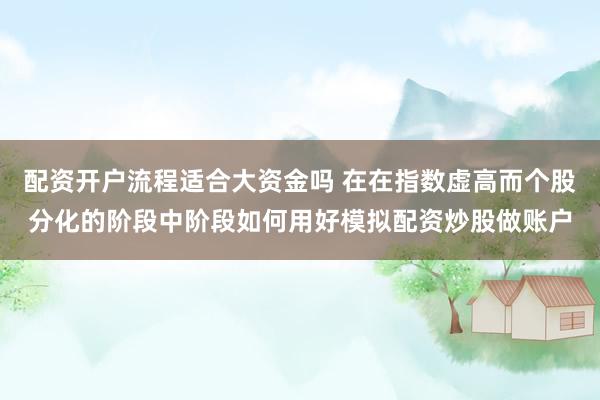 配资开户流程适合大资金吗 在在指数虚高而个股分化的阶段中阶段如何用好模拟配资炒股做账户