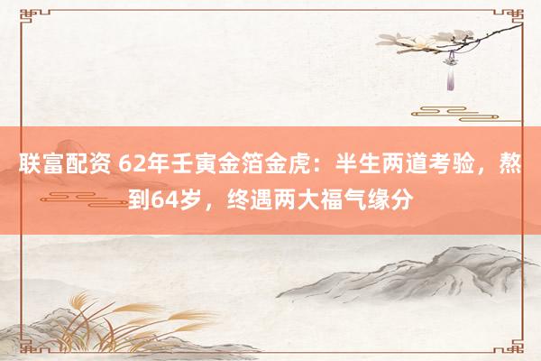 联富配资 62年壬寅金箔金虎：半生两道考验，熬到64岁，终遇两大福气缘分