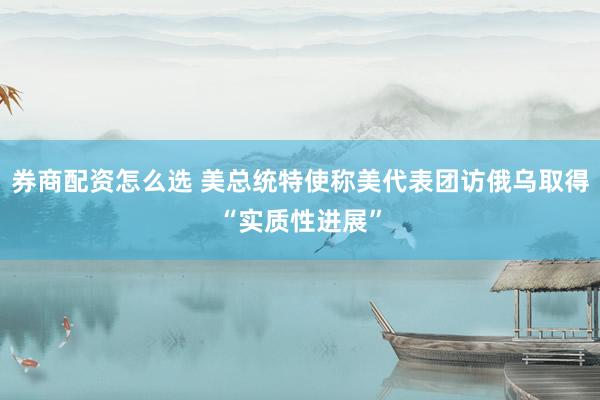 券商配资怎么选 美总统特使称美代表团访俄乌取得“实质性进展”
