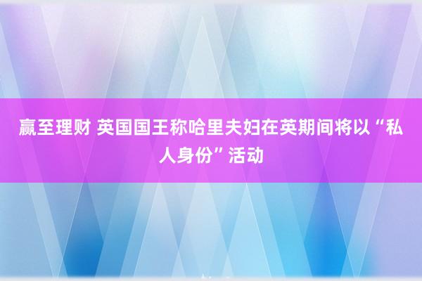 赢至理财 英国国王称哈里夫妇在英期间将以“私人身份”活动
