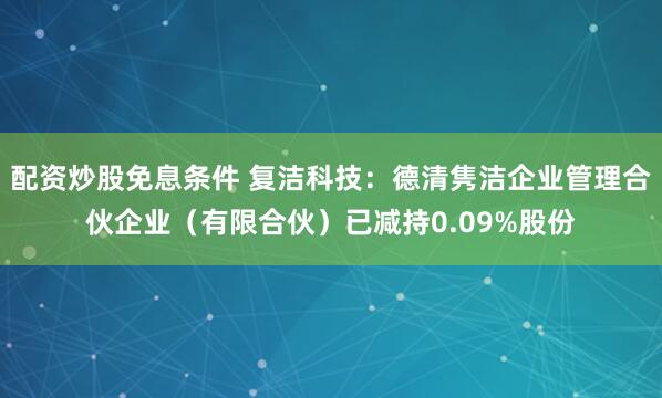 配资炒股免息条件 复洁科技：德清隽洁企业管理合伙企业（有限合伙）已减持0.09%股份
