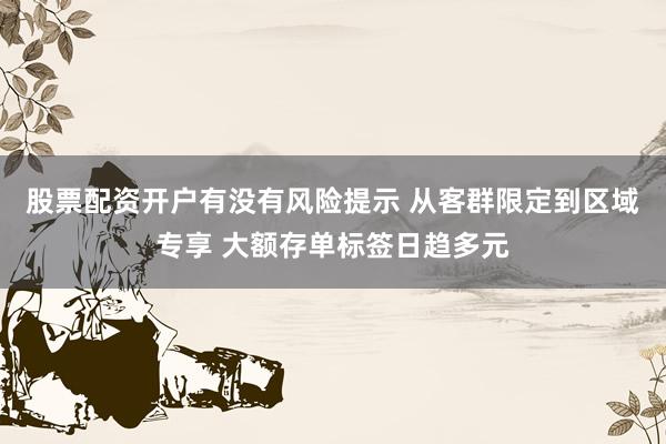 股票配资开户有没有风险提示 从客群限定到区域专享 大额存单标签日趋多元
