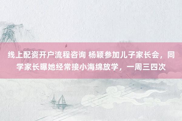 线上配资开户流程咨询 杨颖参加儿子家长会，同学家长曝她经常接小海绵放学，一周三四次