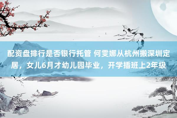 配资盘排行是否银行托管 何雯娜从杭州搬深圳定居，女儿6月才幼儿园毕业，开学插班上2年级