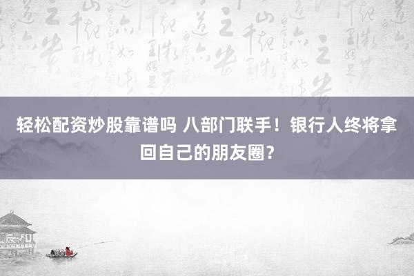 轻松配资炒股靠谱吗 八部门联手！银行人终将拿回自己的朋友圈？