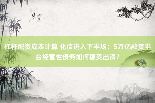 杠杆配资成本计算 化债进入下半场：5万亿融资平台经营性债务如何稳妥出清？