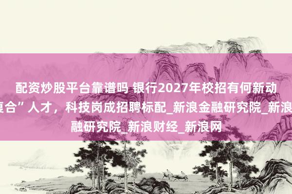 配资炒股平台靠谱吗 银行2027年校招有何新动向？瞄准“复合”人才，科技岗成招聘标配_新浪金融研究院_新浪财经_新浪网