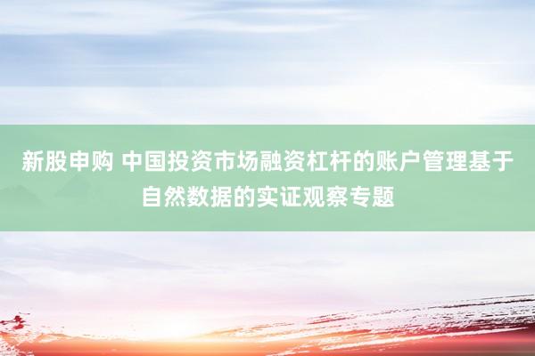 新股申购 中国投资市场融资杠杆的账户管理基于自然数据的实证观察专题