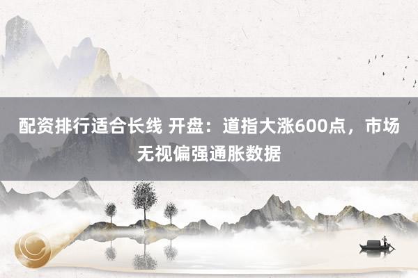 配资排行适合长线 开盘：道指大涨600点，市场无视偏强通胀数据