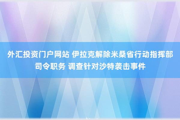 外汇投资门户网站 伊拉克解除米桑省行动指挥部司令职务 调查针对沙特袭击事件
