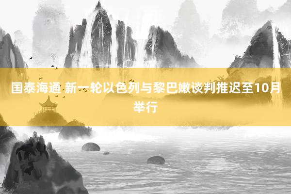 国泰海通 新一轮以色列与黎巴嫩谈判推迟至10月举行