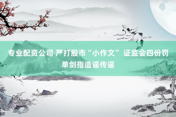 专业配资公司 严打股市“小作文” 证监会四份罚单剑指造谣传谣