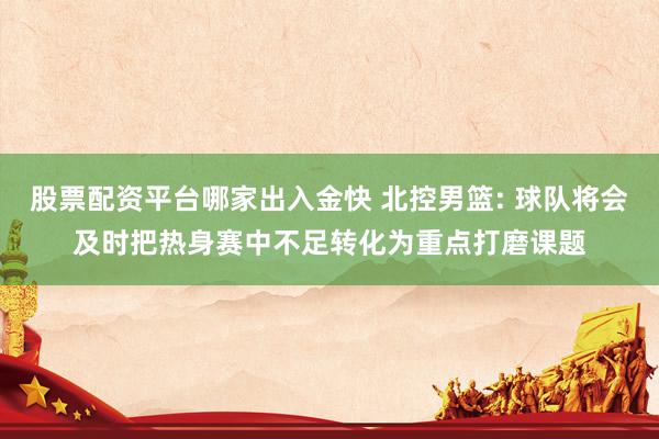 股票配资平台哪家出入金快 北控男篮: 球队将会及时把热身赛中不足转化为重点打磨课题