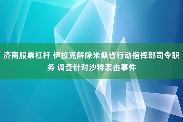 济南股票杠杆 伊拉克解除米桑省行动指挥部司令职务 调查针对沙特袭击事件
