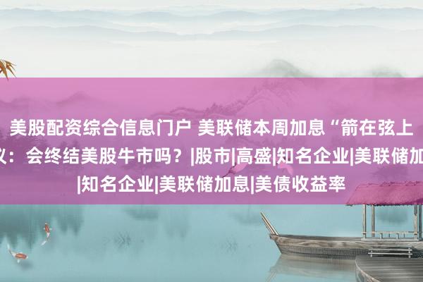 美股配资综合信息门户 美联储本周加息“箭在弦上”！华尔街热议：会终结美股牛市吗？|股市|高盛|知名企业|美联储加息|美债收益率