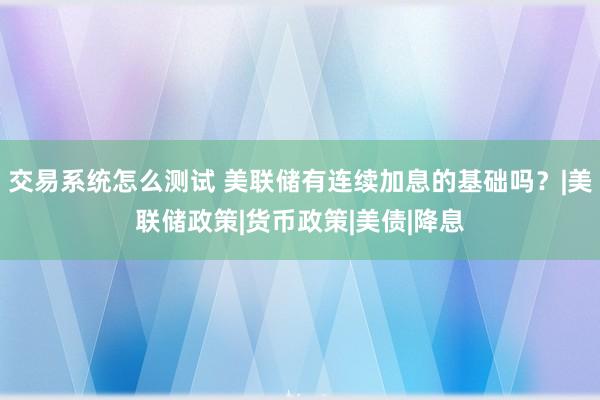 交易系统怎么测试 美联储有连续加息的基础吗？|美联储政策|货币政策|美债|降息