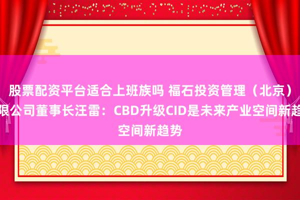 股票配资平台适合上班族吗 福石投资管理（北京）有限公司董事长汪雷：CBD升级CID是未来产业空间新趋势