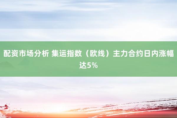 配资市场分析 集运指数（欧线）主力合约日内涨幅达5%