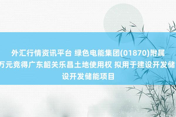 外汇行情资讯平台 绿色电能集团(01870)附属1578万元竞得广东韶关乐昌土地使用权 拟用于建设开发储能项目