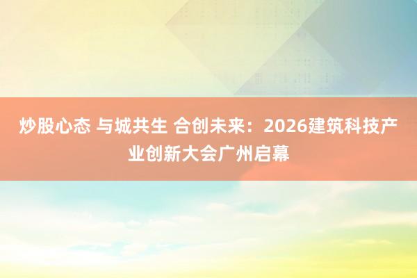 炒股心态 与城共生 合创未来：2026建筑科技产业创新大会广州启幕