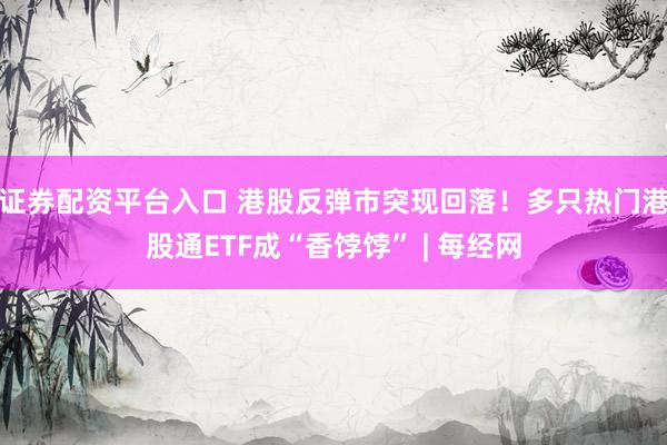 证券配资平台入口 港股反弹市突现回落！多只热门港股通ETF成“香饽饽” | 每经网