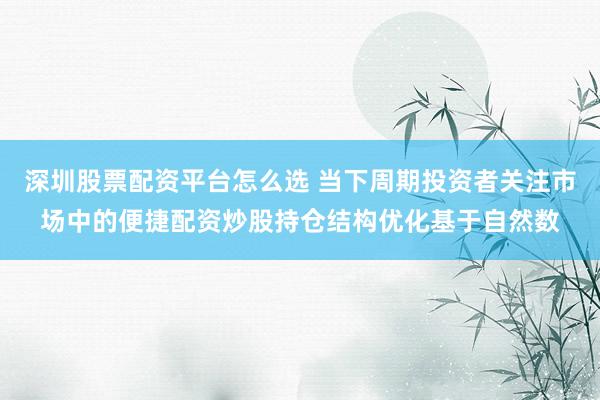 深圳股票配资平台怎么选 当下周期投资者关注市场中的便捷配资炒股持仓结构优化基于自然数