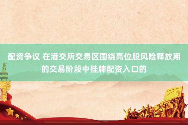 配资争议 在港交所交易区围绕高位股风险释放期的交易阶段中挂牌配资入口的