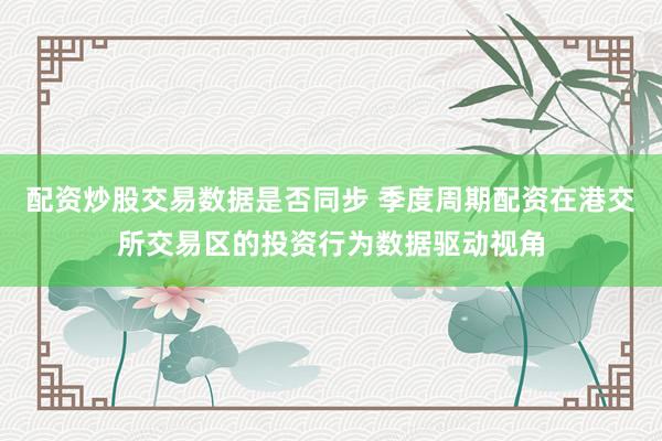 配资炒股交易数据是否同步 季度周期配资在港交所交易区的投资行为数据驱动视角