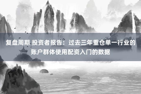 复盘周期 投资者报告：过去三年重仓单一行业的账户群体使用配资入门的数据