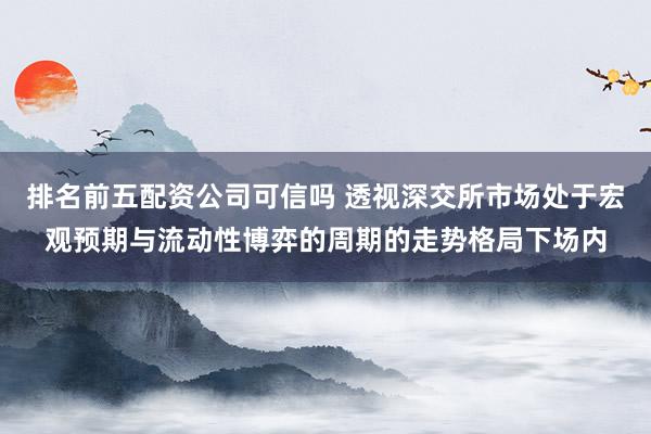 排名前五配资公司可信吗 透视深交所市场处于宏观预期与流动性博弈的周期的走势格局下场内