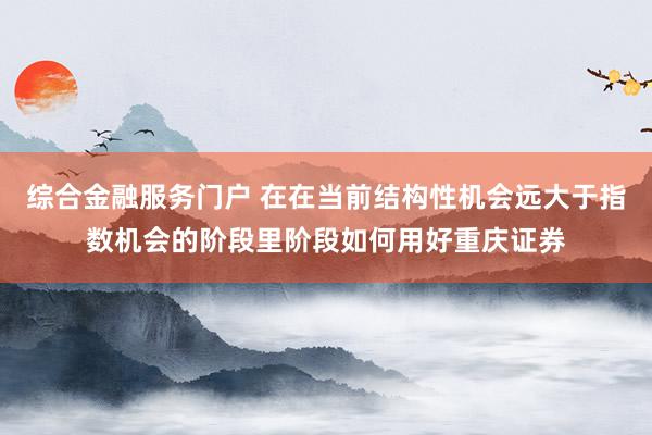 综合金融服务门户 在在当前结构性机会远大于指数机会的阶段里阶段如何用好重庆证券