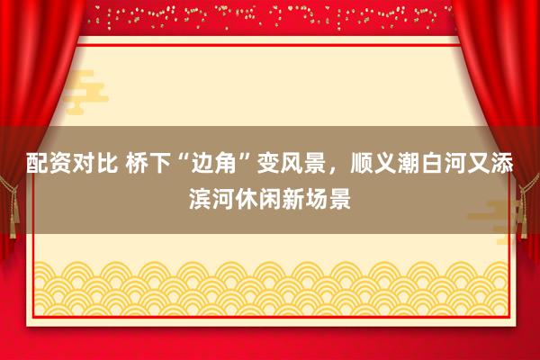 配资对比 桥下“边角”变风景，顺义潮白河又添滨河休闲新场景